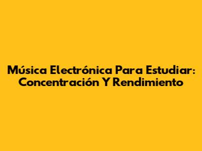 Música Electrónica Para Estudiar: Concentración Y Rendimiento