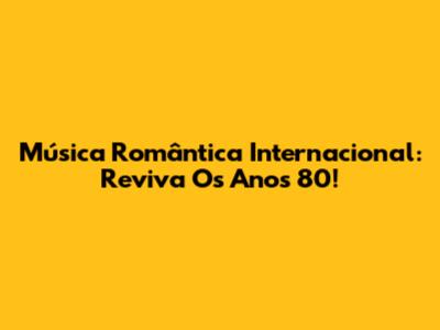 Música Romântica Internacional: Reviva Os Anos 80!