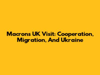 Macron's UK Visit: Cooperation, Migration, And Ukraine