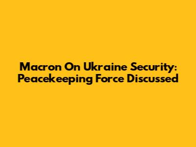 Macron On Ukraine Security: Peacekeeping Force Discussed