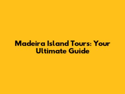 Madeira Island Tours: Your Ultimate Guide
