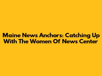 Maine News Anchors: Catching Up With The Women Of News Center