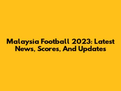 Malaysia Football 2023: Latest News, Scores, And Updates