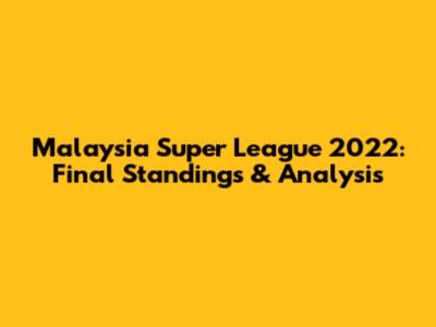 Malaysia Super League 2022: Final Standings & Analysis