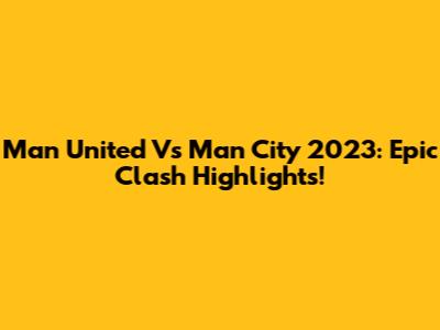 Man United Vs Man City 2023: Epic Clash Highlights!