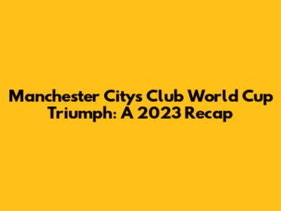 Manchester City's Club World Cup Triumph: A 2023 Recap