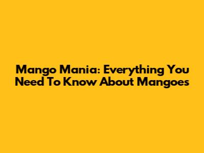 Mango Mania: Everything You Need To Know About Mangoes
