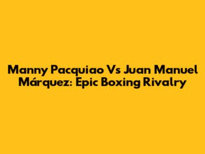 Manny Pacquiao Vs Juan Manuel Márquez: Epic Boxing Rivalry