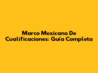 Marco Mexicano De Cualificaciones: Guía Completa