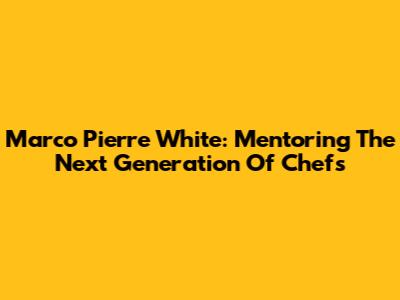 Marco Pierre White: Mentoring The Next Generation Of Chefs