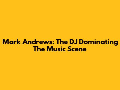 Mark Andrews: The DJ Dominating The Music Scene