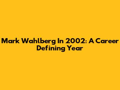 Mark Wahlberg In 2002: A Career Defining Year