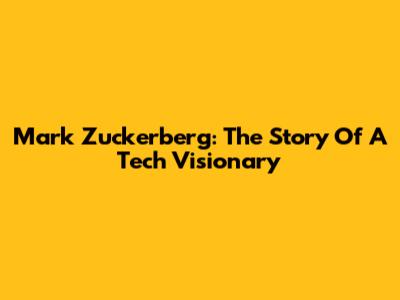 Mark Zuckerberg: The Story Of A Tech Visionary