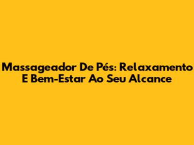 Massageador De Pés: Relaxamento E Bem-Estar Ao Seu Alcance
