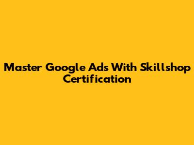Master Google Ads With Skillshop Certification