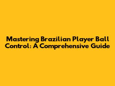 Mastering Brazilian Player Ball Control: A Comprehensive Guide