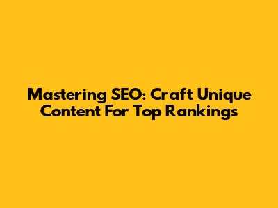 Mastering SEO: Craft Unique Content For Top Rankings
