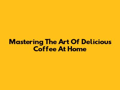 Mastering The Art Of Delicious Coffee At Home