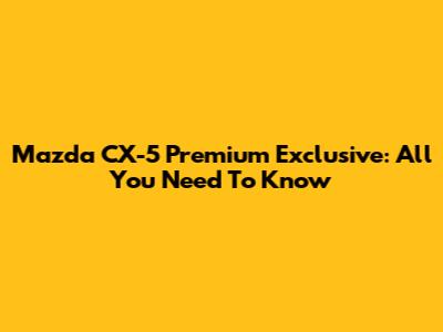 Mazda CX-5 Premium Exclusive: All You Need To Know