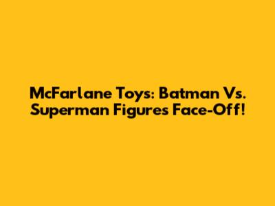 McFarlane Toys: Batman Vs. Superman Figures Face-Off!