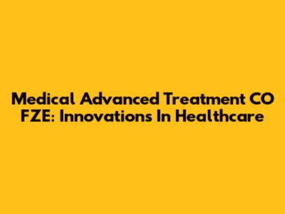 Medical Advanced Treatment CO FZE: Innovations In Healthcare