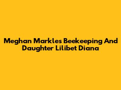 Meghan Markle's Beekeeping And Daughter Lilibet Diana