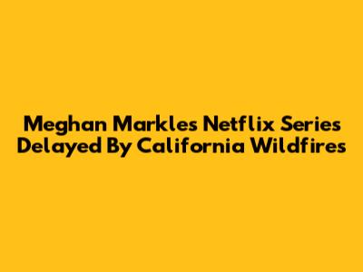 Meghan Markle's Netflix Series Delayed By California Wildfires