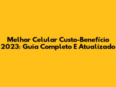 Melhor Celular Custo-Benefício 2023: Guia Completo E Atualizado