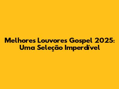 Melhores Louvores Gospel 2025: Uma Seleção Imperdível
