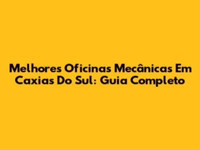 Melhores Oficinas Mecânicas Em Caxias Do Sul: Guia Completo