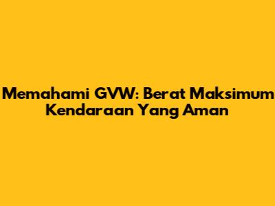 Memahami GVW: Berat Maksimum Kendaraan Yang Aman