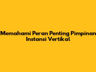 Memahami Peran Penting Pimpinan Instansi Vertikal