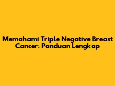 Memahami Triple Negative Breast Cancer: Panduan Lengkap