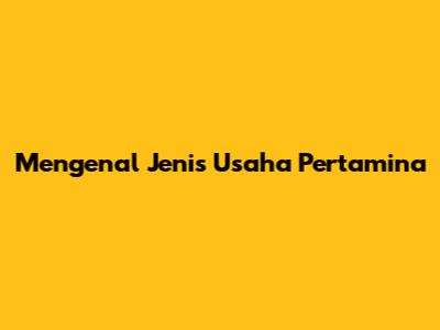 Mengenal Jenis Usaha Pertamina