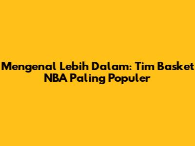 Mengenal Lebih Dalam: Tim Basket NBA Paling Populer