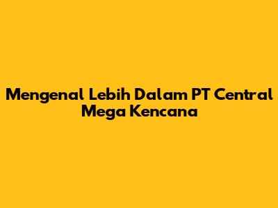 Mengenal Lebih Dalam PT Central Mega Kencana