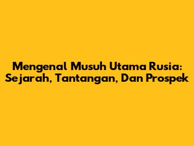 Mengenal Musuh Utama Rusia: Sejarah, Tantangan, Dan Prospek