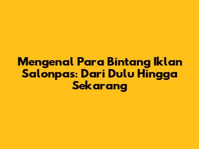Mengenal Para Bintang Iklan Salonpas: Dari Dulu Hingga Sekarang