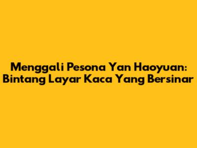 Menggali Pesona Yan Haoyuan: Bintang Layar Kaca Yang Bersinar