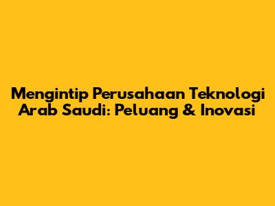 Mengintip Perusahaan Teknologi Arab Saudi: Peluang & Inovasi