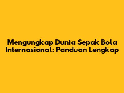 Mengungkap Dunia Sepak Bola Internasional: Panduan Lengkap