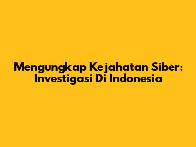 Mengungkap Kejahatan Siber: Investigasi Di Indonesia