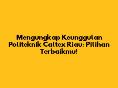 Mengungkap Keunggulan Politeknik Caltex Riau: Pilihan Terbaikmu!