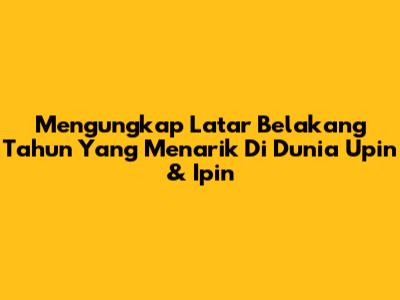 Mengungkap Latar Belakang Tahun Yang Menarik Di Dunia Upin & Ipin