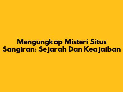 Mengungkap Misteri Situs Sangiran: Sejarah Dan Keajaiban