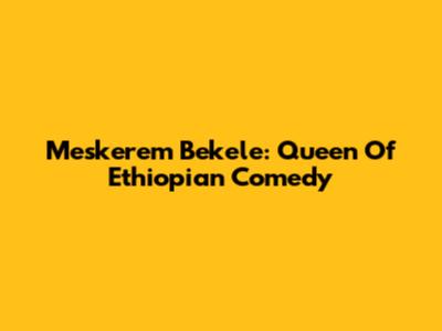 Meskerem Bekele: Queen Of Ethiopian Comedy