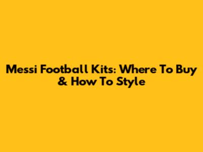 Messi Football Kits: Where To Buy & How To Style