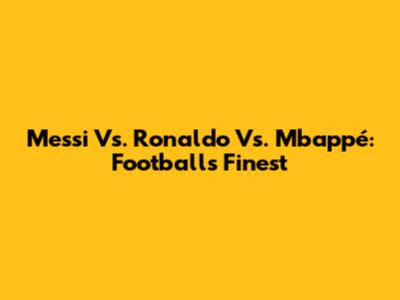 Messi Vs. Ronaldo Vs. Mbappé: Football's Finest