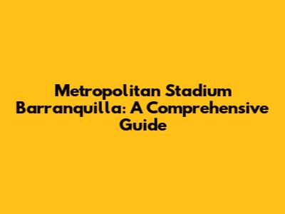 Metropolitan Stadium Barranquilla: A Comprehensive Guide