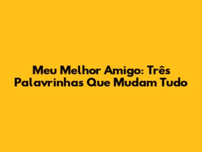 Meu Melhor Amigo: Três Palavrinhas Que Mudam Tudo